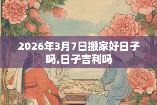 2026年3月7日搬家好日子吗,日子吉利吗 2026年3月7日搬家好日子吗,日子吉利吗