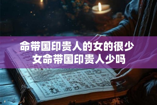 命带国印贵人的女的很少 女命带国印贵人少吗