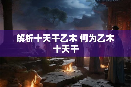解析十天干乙木 何为乙木十天干