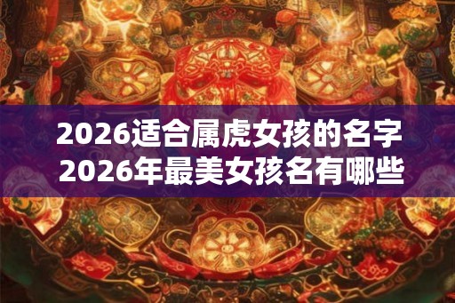 2026适合属虎女孩的名字 2026年最美女孩名有哪些 2026适合属虎女孩的名字 2026年最美女孩名有哪些