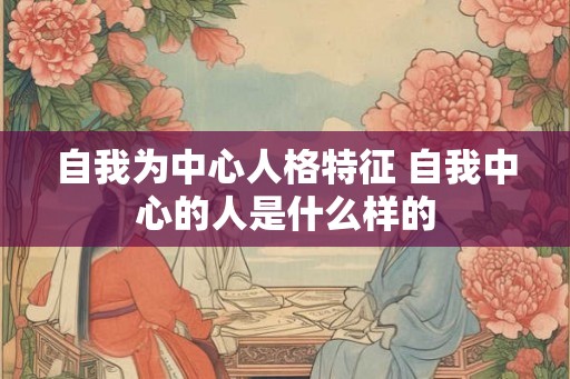 自我为中心人格特征 自我中心的人是什么样的 自我为中心人格特征 自我中心的人是什么样的