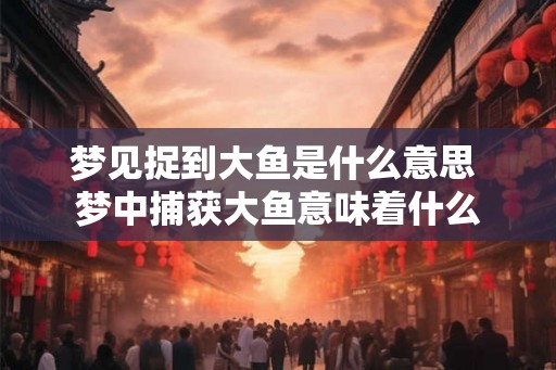 梦见捉到大鱼是什么意思 梦中捕获大鱼意味着什么