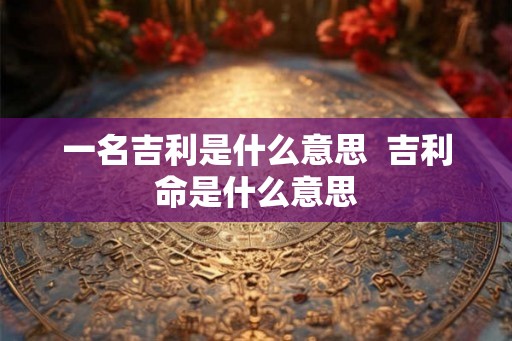 一名吉利是什么意思  吉利命是什么意思