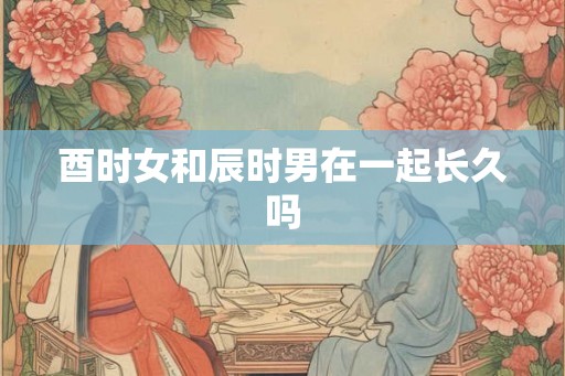 酉时女和辰时男在一起长久吗