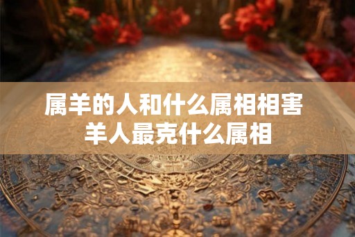 属羊的人和什么属相相害 羊人最克什么属相 属羊的人和什么属相相害 羊人最克什么属相