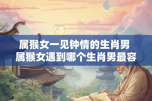 属猴女一见钟情的生肖男 属猴女遇到哪个生肖男最容易一见钟情