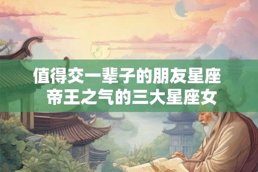 值得交一辈子的朋友星座 帝王之气的三大星座女 值得交一辈子的朋友星座 帝王之气的三大星座女