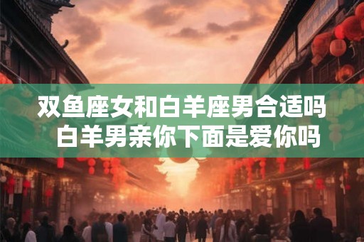 双鱼座女和白羊座男合适吗 白羊男亲你下面是爱你吗 双鱼座女和白羊座男合适吗 白羊男亲你下面是爱你吗