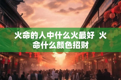 火命的人中什么火最好  火命什么颜色招财
