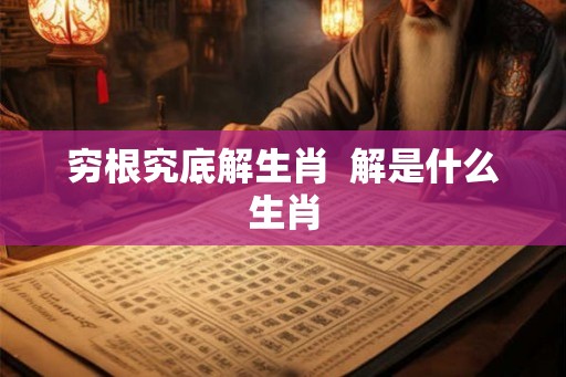 穷根究底解生肖  解是什么生肖