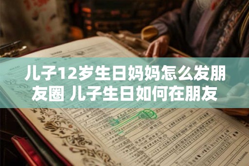 儿子12岁生日妈妈怎么发朋友圈 儿子生日如何在朋友圈祝福