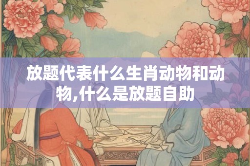 放题代表什么生肖动物和动物,什么是放题自助 放题代表什么生肖动物和动物,什么是放题自助