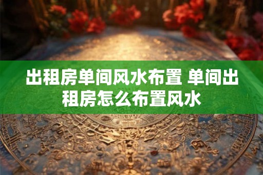 出租房单间风水布置 单间出租房怎么布置风水