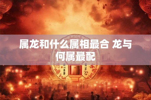 属龙和什么属相最合 龙与何属最配