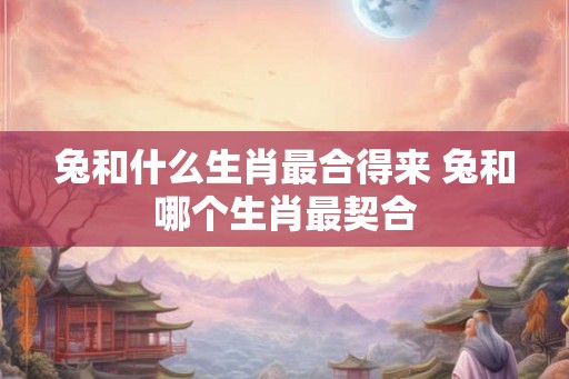 兔和什么生肖最合得来 兔和哪个生肖最契合