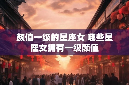 颜值一级的星座女 哪些星座女拥有一级颜值