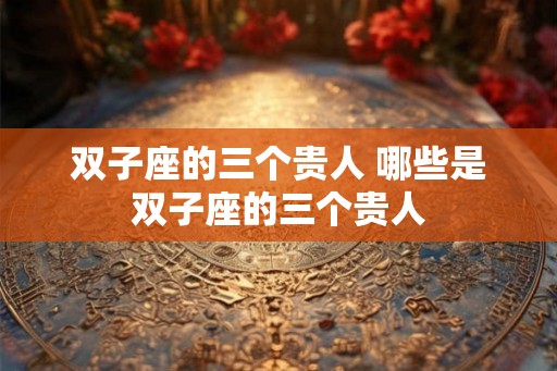 双子座的三个贵人 哪些是双子座的三个贵人 双子座的三个贵人 哪些是双子座的三个贵人