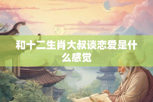 和十二生肖大叔谈恋爱是什么感觉