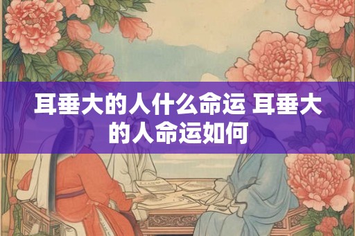 耳垂大的人什么命运 耳垂大的人命运如何 耳垂大的人什么命运 耳垂大的人命运如何